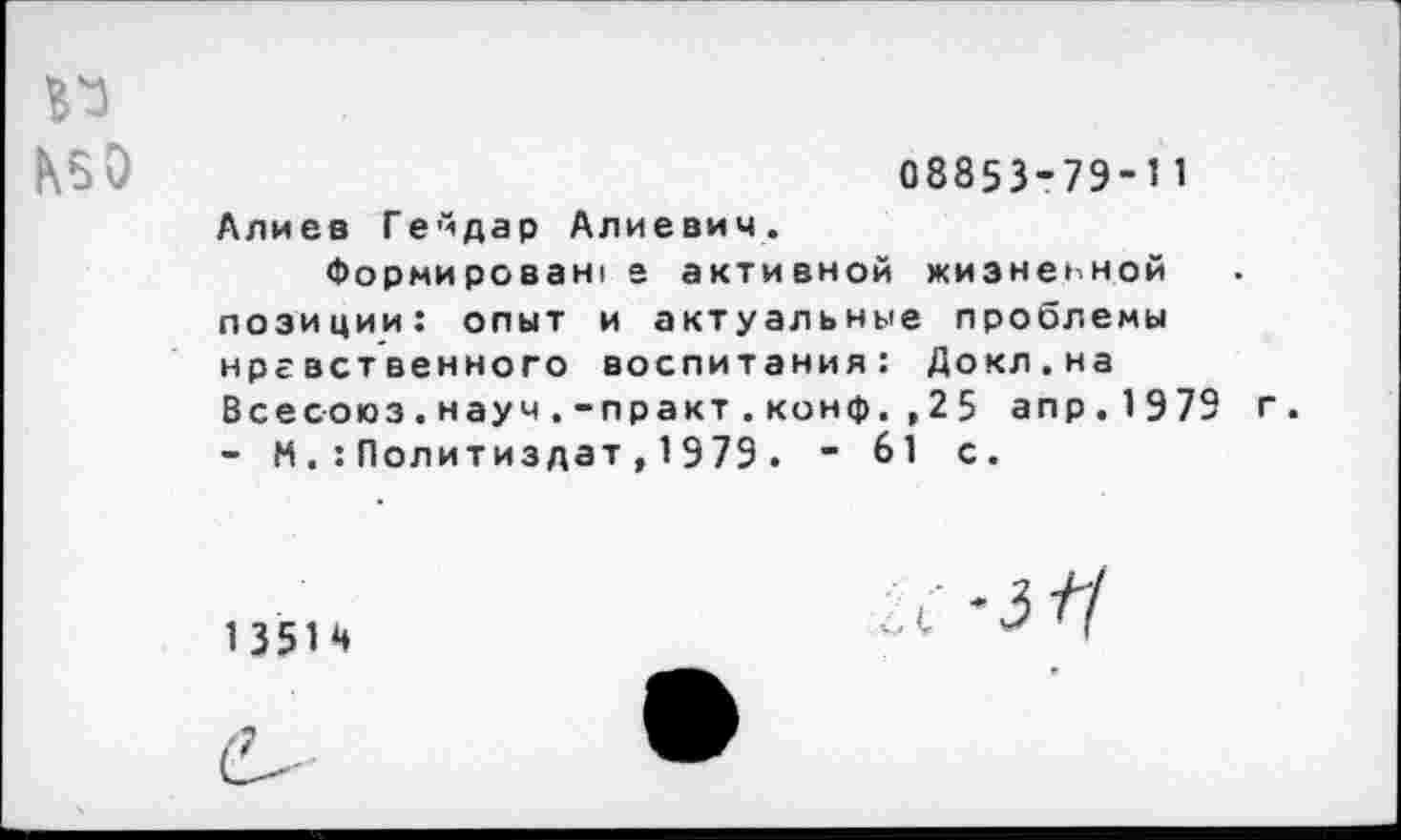 ﻿
08853-79-11
Алиев Гейдар Алиевич.
Формирован, е активной жизненной позиции: опыт и актуальные проблемы нравственного воспитания: Докл.на Всесоюз.науч.-практ.конф. ,25 апр.1979 г. - М .: Политиздат, 1979 . - 61 с.
1 351 4
с-зЧ